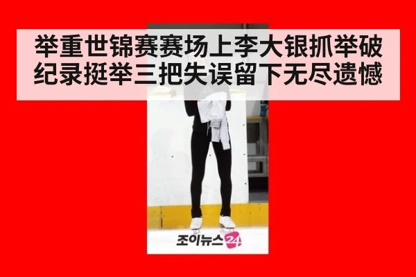 举重世锦赛赛场上李大银抓举破纪录挺举三把失误留下无尽遗憾